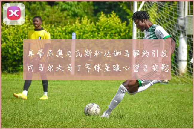 库蒂尼奥与瓦斯科达伽马解约引发内马尔大马丁等球星暖心留言安慰