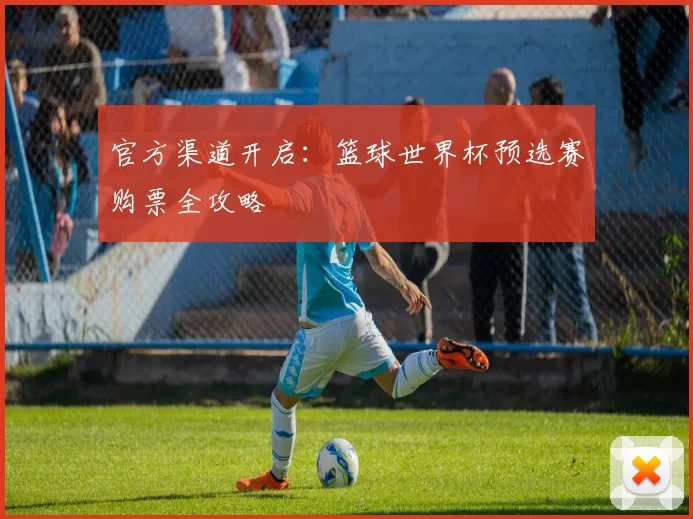 官方渠道开启:篮球世界杯预选赛购票全攻略