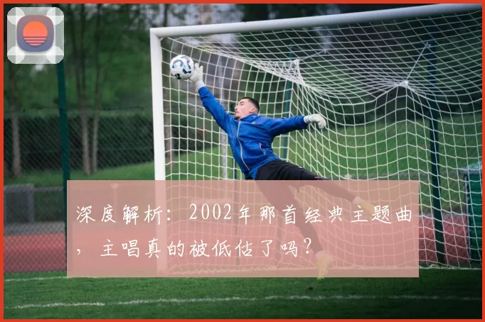 深度解析:2002年那首经典主题曲,主唱真的被低估了吗?