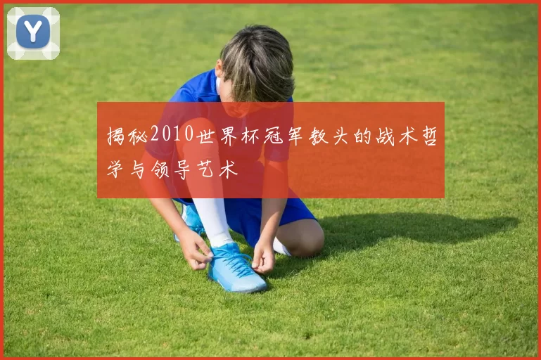 揭秘2010世界杯冠军教头的战术哲学与领导艺术