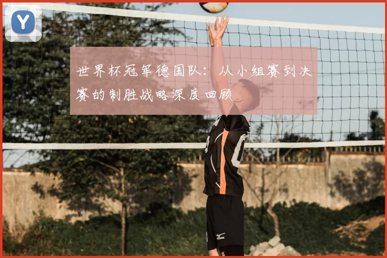 世界杯冠军德国队：从小组赛到决赛的制胜战略深度回顾