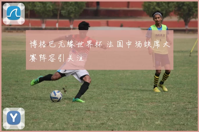 博格巴无缘世界杯 法国中场缺席大赛阵容引关注