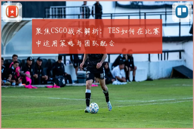 聚焦CSGO战术解析:TES如何在比赛中运用策略与团队配合