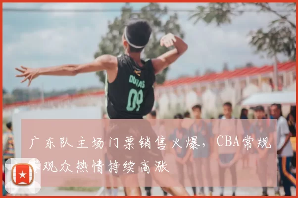 广东队主场门票销售火爆,CBA常规赛观众热情持续高涨