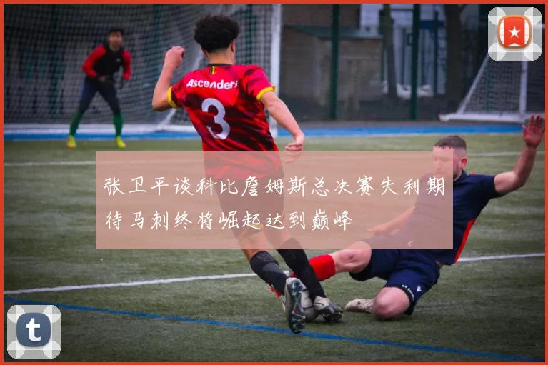 张卫平谈科比詹姆斯总决赛失利期待马刺终将崛起达到巅峰