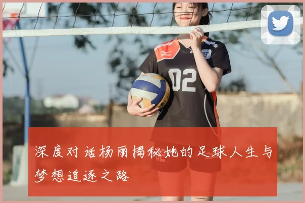 深度对话杨丽揭秘她的足球人生与梦想追逐之路