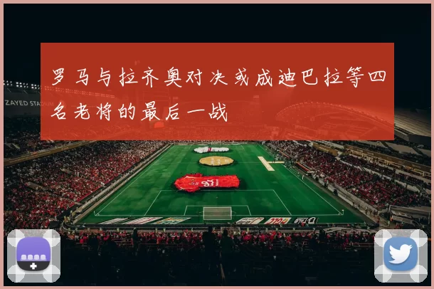 罗马与拉齐奥对决或成迪巴拉等四名老将的最后一战