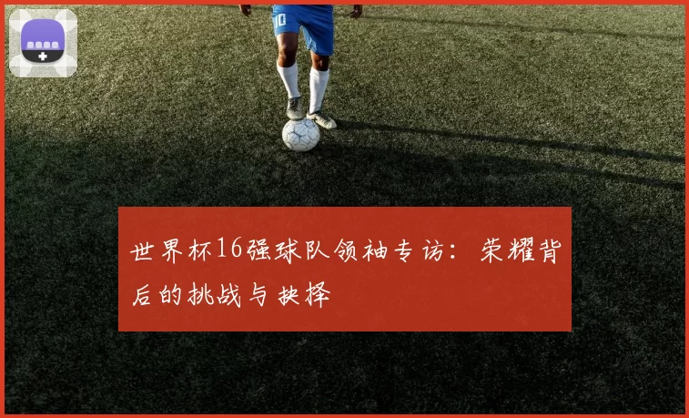 世界杯16强球队领袖专访：荣耀背后的挑战与抉择