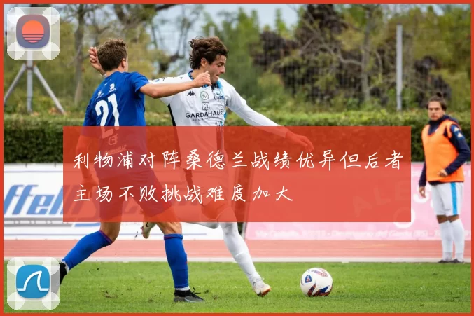 利物浦对阵桑德兰战绩优异但后者主场不败挑战难度加大